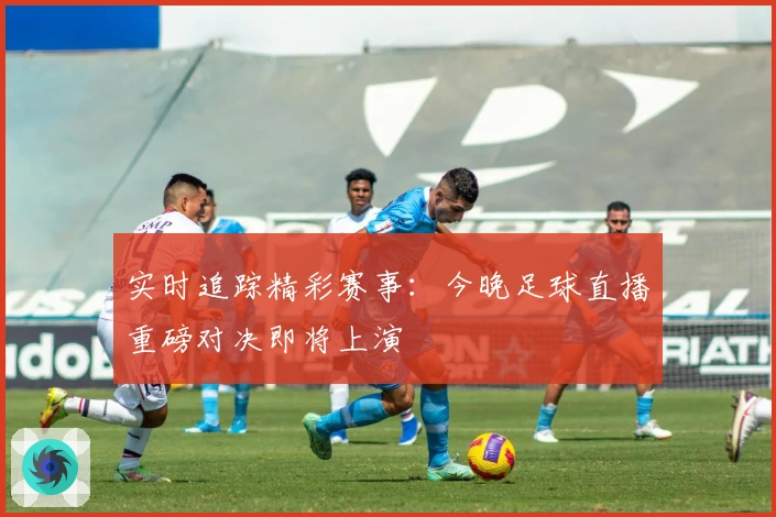 实时追踪精彩赛事：今晚足球直播重磅对决即将上演