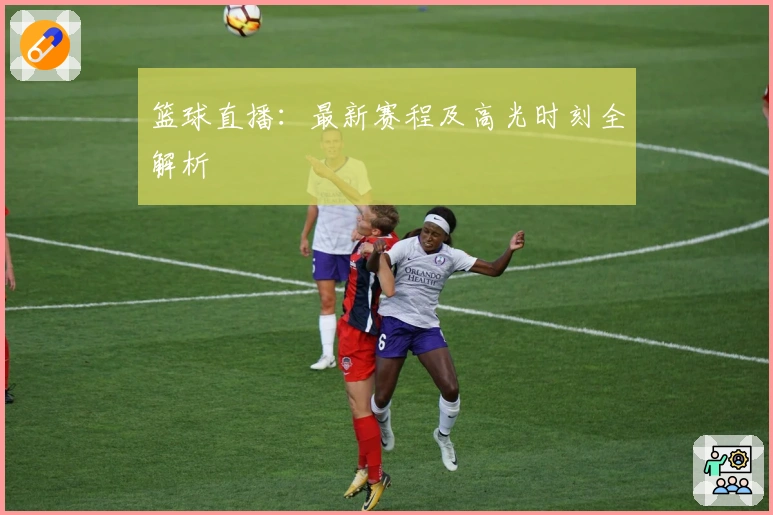 篮球直播：最新赛程及高光时刻全解析