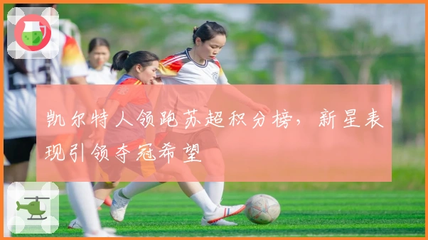 凯尔特人领跑苏超积分榜，新星表现引领夺冠希望