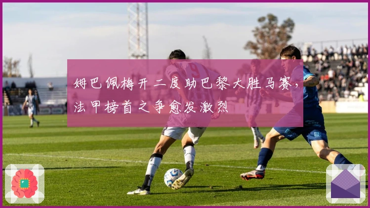 姆巴佩梅开二度助巴黎大胜马赛,法甲榜首之争愈发激烈