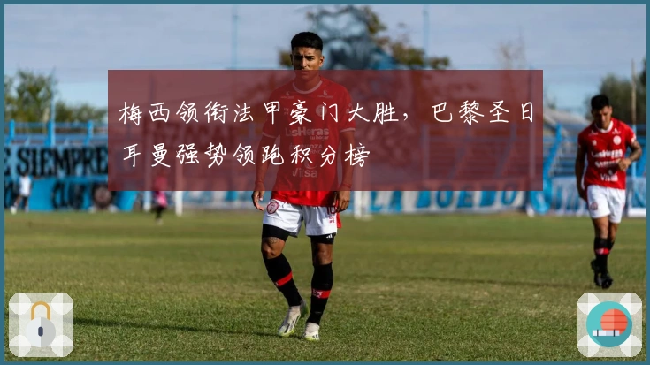 梅西领衔法甲豪门大胜，巴黎圣日耳曼强势领跑积分榜