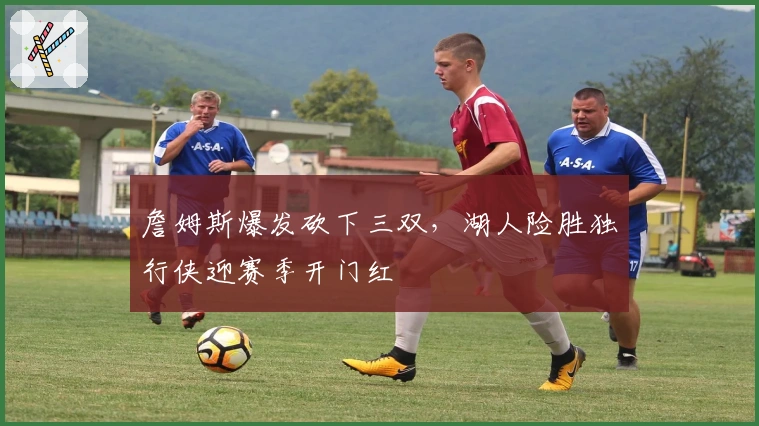 詹姆斯爆发砍下三双，湖人险胜独行侠迎赛季开门红