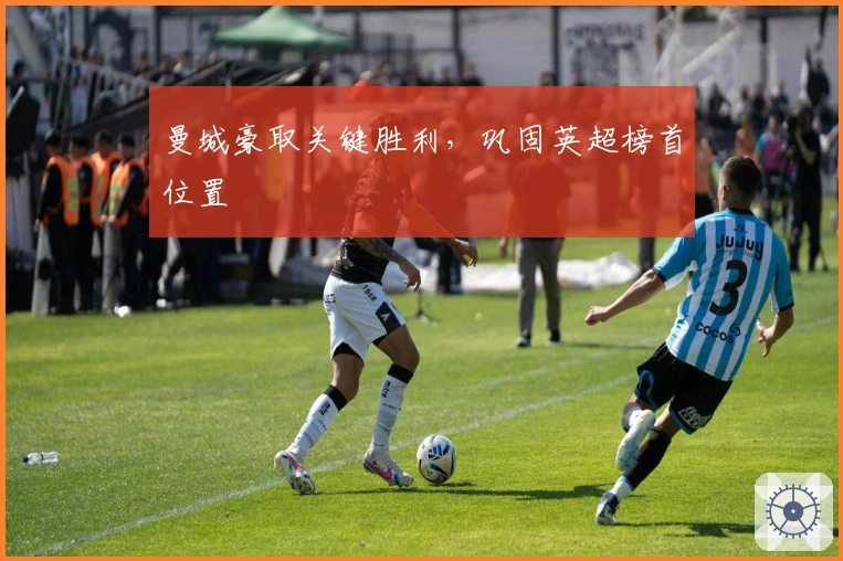 曼城豪取关键胜利，巩固英超榜首位置