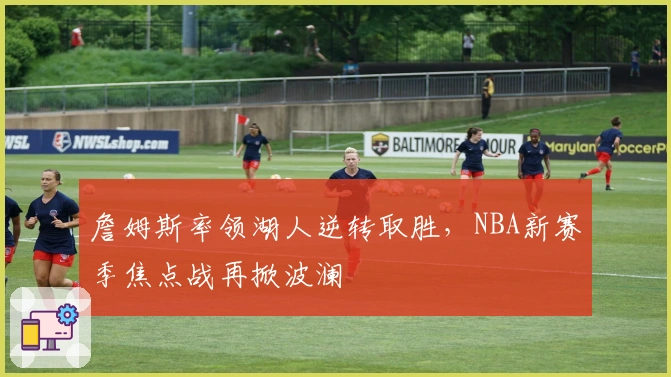 詹姆斯率领湖人逆转取胜，NBA新赛季焦点战再掀波澜